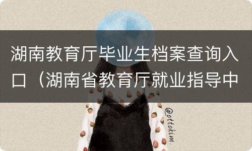 湖南教育厅毕业生档案查询入口（湖南省教育厅就业指导中心档案）