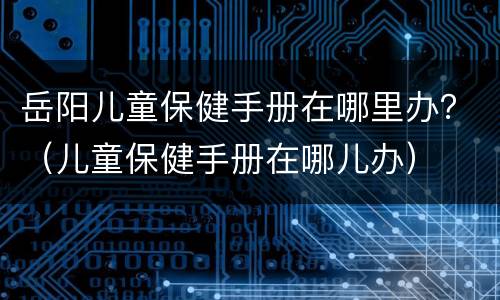 岳阳儿童保健手册在哪里办？（儿童保健手册在哪儿办）