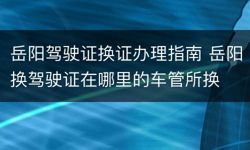 岳阳驾驶证换证办理指南 岳阳换驾驶证在哪里的车管所换