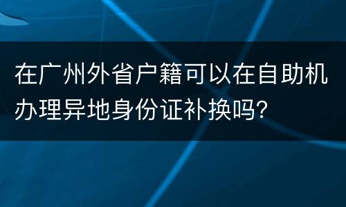在广州外省户籍可以在自助机办理异地身份证补换吗？