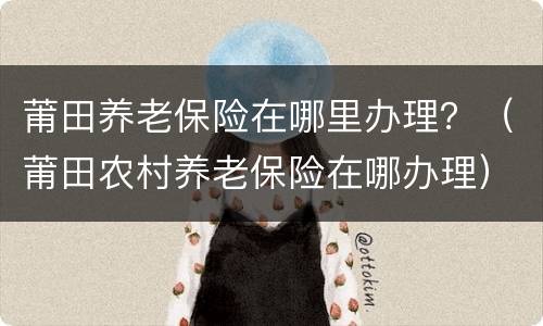 莆田养老保险在哪里办理？（莆田农村养老保险在哪办理）