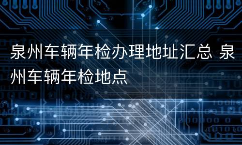 泉州车辆年检办理地址汇总 泉州车辆年检地点