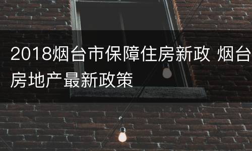 2018烟台市保障住房新政 烟台房地产最新政策