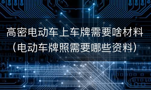 高密电动车上车牌需要啥材料（电动车牌照需要哪些资料）