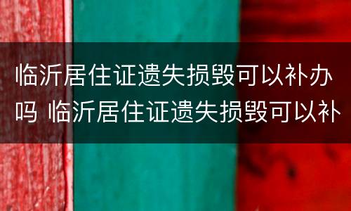 临沂居住证遗失损毁可以补办吗 临沂居住证遗失损毁可以补办吗要多少钱