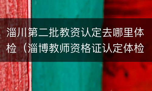淄川第二批教资认定去哪里体检（淄博教师资格证认定体检在哪个医院）