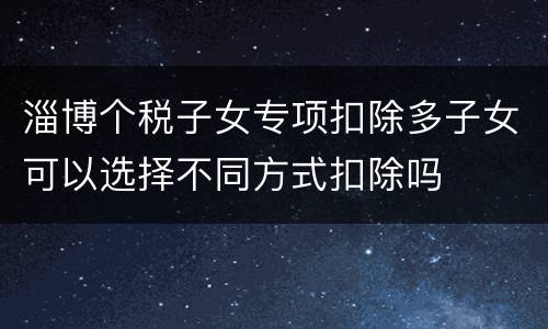 淄博个税子女专项扣除多子女可以选择不同方式扣除吗