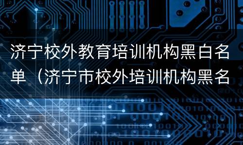济宁校外教育培训机构黑白名单（济宁市校外培训机构黑名单）