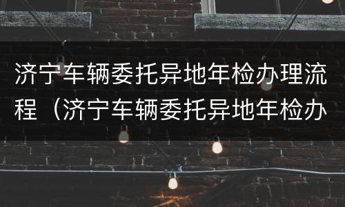 济宁车辆委托异地年检办理流程（济宁车辆委托异地年检办理流程及费用）