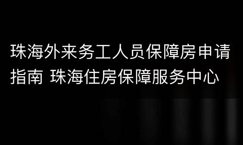 珠海外来务工人员保障房申请指南 珠海住房保障服务中心