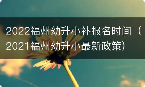 2022福州幼升小补报名时间（2021福州幼升小最新政策）