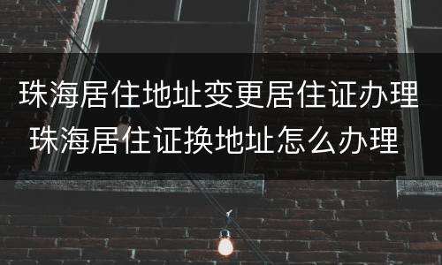 珠海居住地址变更居住证办理 珠海居住证换地址怎么办理