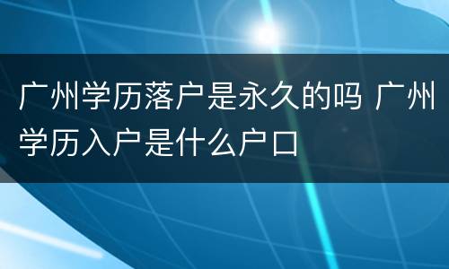 广州学历落户是永久的吗 广州学历入户是什么户口