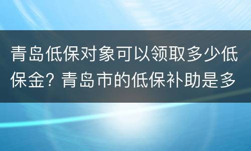 青岛低保对象可以领取多少低保金? 青岛市的低保补助是多少