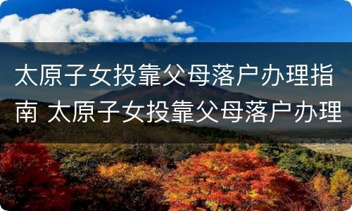 太原子女投靠父母落户办理指南 太原子女投靠父母落户办理指南最新