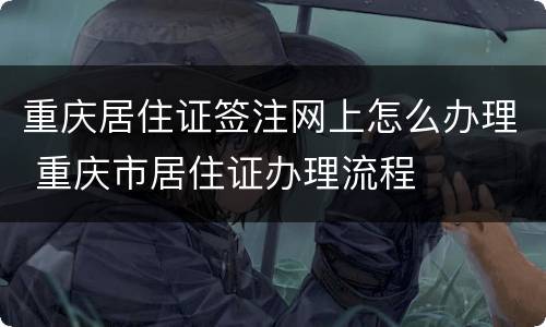 重庆居住证签注网上怎么办理 重庆市居住证办理流程
