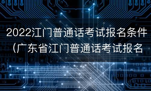 2022江门普通话考试报名条件（广东省江门普通话考试报名）