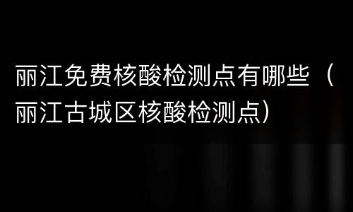 丽江免费核酸检测点有哪些（丽江古城区核酸检测点）