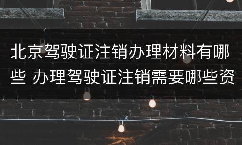北京驾驶证注销办理材料有哪些 办理驾驶证注销需要哪些资料