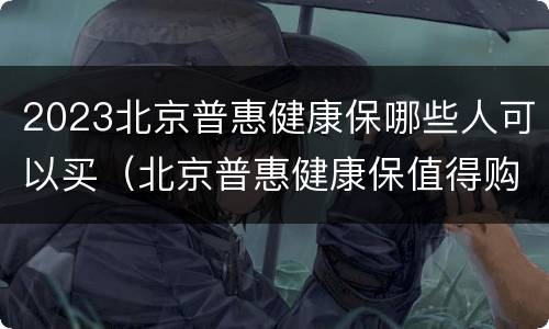 2023北京普惠健康保哪些人可以买（北京普惠健康保值得购买吗）