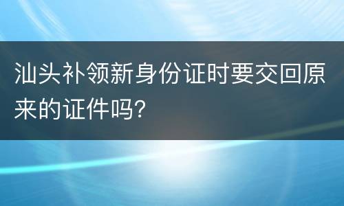 汕头补领新身份证时要交回原来的证件吗？