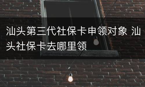 汕头第三代社保卡申领对象 汕头社保卡去哪里领