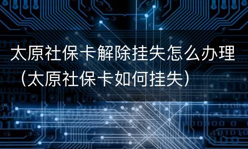 太原社保卡解除挂失怎么办理（太原社保卡如何挂失）