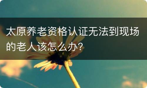 太原养老资格认证无法到现场的老人该怎么办？