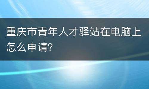 重庆市青年人才驿站在电脑上怎么申请？