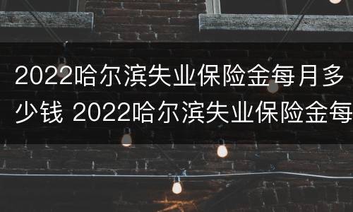 2022哈尔滨失业保险金每月多少钱 2022哈尔滨失业保险金每月多少钱啊