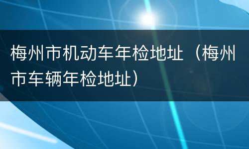 梅州市机动车年检地址（梅州市车辆年检地址）