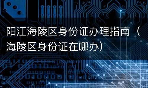 阳江海陵区身份证办理指南（海陵区身份证在哪办）
