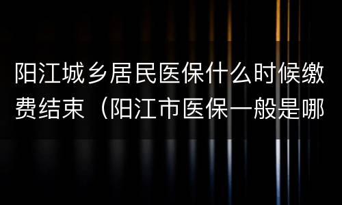阳江城乡居民医保什么时候缴费结束（阳江市医保一般是哪个月交）