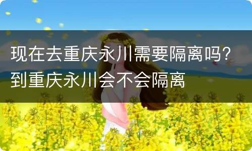 现在去重庆永川需要隔离吗? 到重庆永川会不会隔离