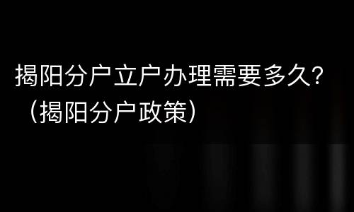 揭阳分户立户办理需要多久？（揭阳分户政策）