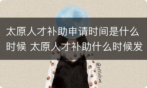 太原人才补助申请时间是什么时候 太原人才补助什么时候发