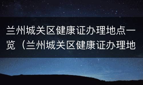 兰州城关区健康证办理地点一览（兰州城关区健康证办理地点一览表图片）