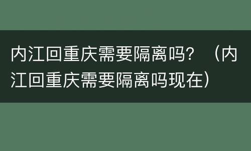 内江回重庆需要隔离吗？（内江回重庆需要隔离吗现在）