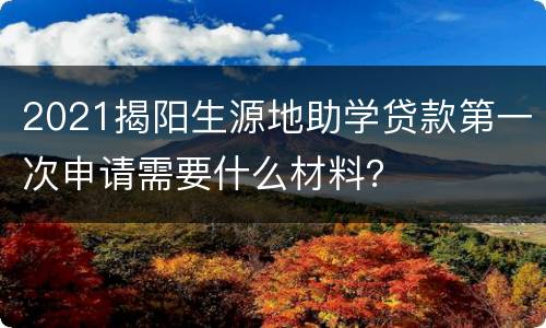 2021揭阳生源地助学贷款第一次申请需要什么材料？