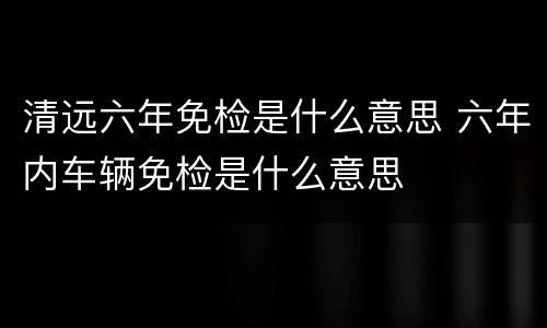 清远六年免检是什么意思 六年内车辆免检是什么意思
