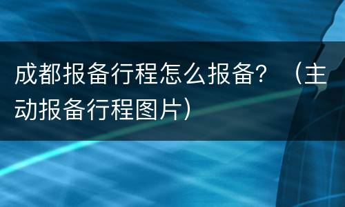成都报备行程怎么报备？（主动报备行程图片）