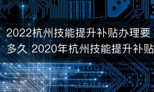 2022杭州技能提升补贴办理要多久 2020年杭州技能提升补贴