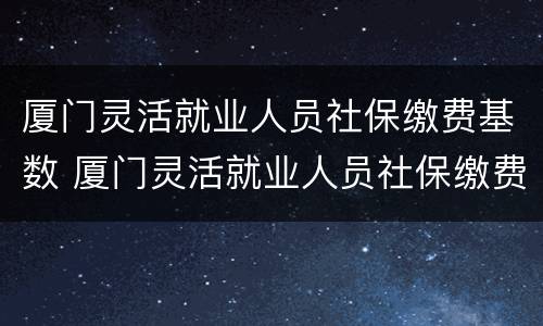 厦门灵活就业人员社保缴费基数 厦门灵活就业人员社保缴费基数是多少