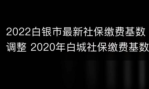 2022白银市最新社保缴费基数调整 2020年白城社保缴费基数