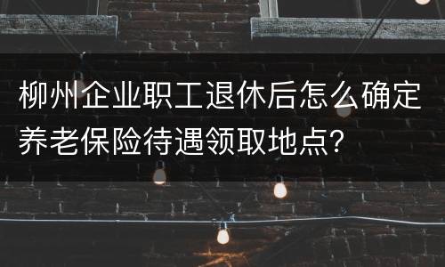柳州企业职工退休后怎么确定养老保险待遇领取地点？