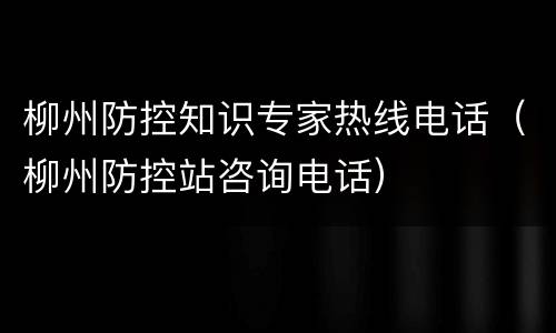 柳州防控知识专家热线电话（柳州防控站咨询电话）
