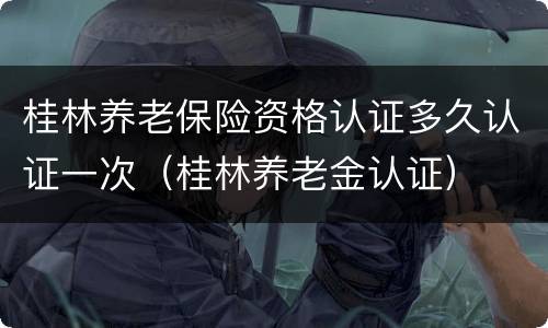 桂林养老保险资格认证多久认证一次（桂林养老金认证）
