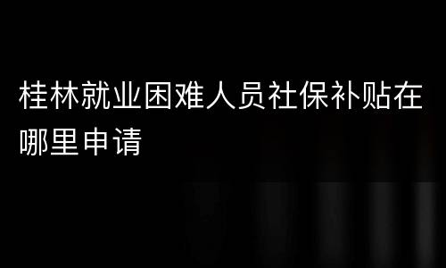 桂林就业困难人员社保补贴在哪里申请