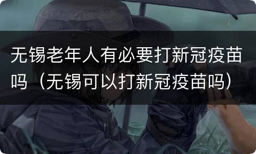 无锡老年人有必要打新冠疫苗吗（无锡可以打新冠疫苗吗）