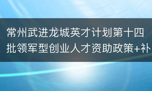 常州武进龙城英才计划第十四批领军型创业人才资助政策+补贴